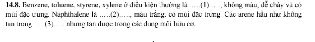 Benzene, toluene, styrene, xylene ở điều kiện thường là .....(1)....., không màu, dễ chảy và có 
mùi đặc trưng. Naphthalene là .....(2)....., màu trắng, có mùi đặc trưng. Các arene hầu như không 
tan trong .....(3)... . nhưng tan được trong các dung môi hữu cơ.