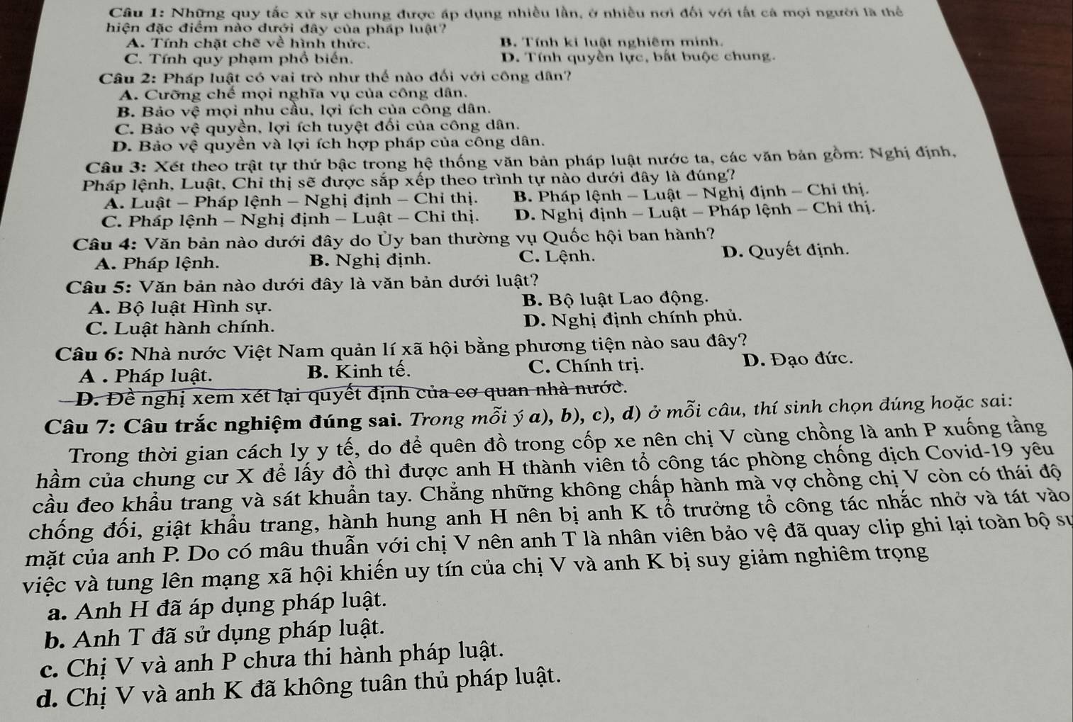 Những quy tắc xử sự chung được áp dụng nhiều lần, ở nhiều nơi đối với tất cá mọi người là thể
hiện đặc điểm nào dưới đây của pháp luật?
A. Tính chặt chẽ về hình thức. B. Tính ki luật nghiêm minh.
C. Tính quy phạm phổ biến. D. Tính quyền lực, bắt buộc chung.
Câu 2: Pháp luật có vai trò như thể nào đối với công dân?
A. Cưỡng chế mọi nghĩa vụ của công dân.
B. Bảo vệ mọi nhu cầu, lợi ích của công dân.
C. Bảo vệ quyền, lợi ích tuyệt đối của công dân.
D. Bảo vệ quyền và lợi ích hợp pháp của công dân.
Câu 3: Xét theo trật tự thứ bậc trong hệ thống văn bản pháp luật nước ta, các văn bản gồm: Nghị định,
Pháp lệnh, Luật, Chỉ thị sẽ được sắp xếp theo trình tự nào dưới đây là đúng?
A. Luật - Pháp lệnh - Nghị định - Chỉ thị. B. Pháp lệnh - Luật - Nghị định - Chi thị.
C. Pháp lệnh - Nghị định - Luật - Chi thị. D. Nghị định - Luật - Pháp lệnh - Chỉ thị.
Câu 4: Văn bản nào dưới đây do Ủy ban thường vụ Quốc hội ban hành?
A. Pháp lệnh. B. Nghị định. C. Lệnh. D. Quyết định.
Câu 5: Văn bản nào dưới đây là văn bản dưới luật?
A. Bộ luật Hình sự. B. Bộ luật Lao động.
C. Luật hành chính. D. Nghị định chính phủ.
Câu 6: Nhà nước Việt Nam quản lí xã hội bằng phương tiện nào sau đây?
A . Pháp luật. B. Kinh tế. C. Chính trị. D. Đạo đức.
D. Đề nghị xem xét lại quyết định của cơ quan nhà nước.
Câu 7: Câu trắc nghiệm đúng sai. Trong mỗi ý a), b), c), d) ở mỗi câu, thí sinh chọn đúng hoặc sai:
Trong thời gian cách ly y tế, do để quên đồ trong cốp xe nên chị V cùng chồng là anh P xuống tằng
hầm của chung cư X để lấy đồ thì được anh H thành viên tổ công tác phòng chống dịch Covid-19 yêu
cầu đeo khẩu trang và sát khuẩn tay. Chẳng những không chấp hành mà vợ chồng chị V còn có thái độ
chống đối, giật khẩu trang, hành hung anh H nên bị anh K tổ trưởng tổ công tác nhắc nhở và tát vào
mặt của anh P. Do có mâu thuẫn với chị V nên anh T là nhân viên bảo vệ đã quay clip ghi lại toàn bộ sự
việc và tung lên mạng xã hội khiến uy tín của chị V và anh K bị suy giảm nghiêm trọng
a. Anh H đã áp dụng pháp luật.
b. Anh T đã sử dụng pháp luật.
c. Chị V và anh P chưa thi hành pháp luật.
d. Chị V và anh K đã không tuân thủ pháp luật.