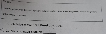 Verben: 
Fliegen; aufwachen; tanzen; kochen; gehen; spielen; reparieren; vergessen; fahren; begrüßen; 
ankommen; reparieren 
_ 
1. Ich habe meinen Schlüssel 
2. Wir sind nach Spanien _.