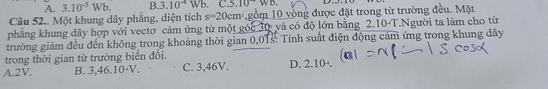 A. 3.10^(-5)Wb. B. 3.10^(-4)Wb C.5.10^-Wb. 
Câu 52.. Một khung dây phẳng, diện tích s=20cm^2 ,gồm 10 vồng được đặt trong từ trường đều. Mặt
phẳng khung dây hợp với vectơ cảm ứng từ một góc 30 và có độ lớn bằng 2.10-T.Người ta làm cho từ
trường giảm đều đến không trong khoảng thời gian 0,01s : Tính suất điện động cảm ứng trong khung dây
trong thời gian từ trường biến đổi.
A. 2V. B. 3, 46. 10-V. C. 3,46V. D. 2.1 0-