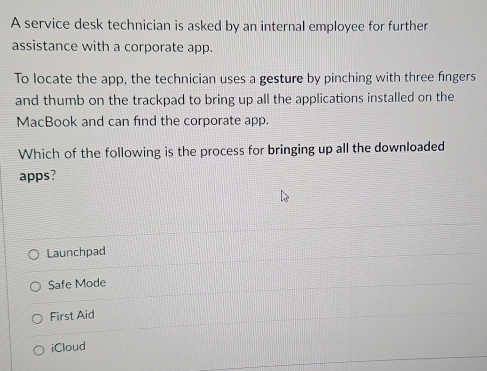 A service desk technician is asked by an internal employee for further
assistance with a corporate app.
To locate the app, the technician uses a gesture by pinching with three fingers
and thumb on the trackpad to bring up all the applications installed on the
MacBook and can find the corporate app.
Which of the following is the process for bringing up all the downloaded
apps?
Launchpad
Safe Mode
First Aid
iCloud