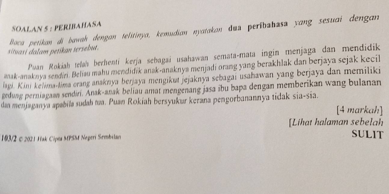 SOALAN 5 : PERIBAHASA 
Baca petikan di bawah dengan telitinya, kemudian nyatakan dua peribahasa yang sesuai dengan 
situasi dalam petikan tersebut. 
Puan Rokiah telah berhenti kerja sebagai usahawan semata-mata ingin menjaga dan mendidik 
anak-anaknya sendiri. Beliau mahu mendidik anak-anaknya menjadi orang yang berakhlak dan berjaya sejak kecil 
lagi. Kini kelima-lima orang anaknya berjaya mengikut jejaknýa sebagai usahawan yang berjaya dan memiliki 
gedung perniagaan sendiri. Anak-anak beliau amat mengenang jasa ibu bapa dengan memberikan wang bulanan 
dan menjaganya apabila sudah tua. Puan Rokiah bersyukur kerana pengorbanannya tidak sia-sia. 
[4 markah] 
[Lihat halaman sebelah 
103/2 ©2021 Hak Cipta MPSM Negeri Sembilan 
SULIT