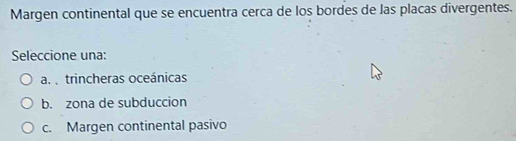 Margen continental que se encuentra cerca de los bordes de las placas divergentes.
Seleccione una:
a. trincheras oceánicas
b. zona de subduccion
c. Margen continental pasivo