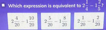 Which expression is equivalent to 2 1/4 -1 2/5  ?
2 4/20 -1 10/20  2 5/20 -1 8/20  2 1/20 -1 2/20 