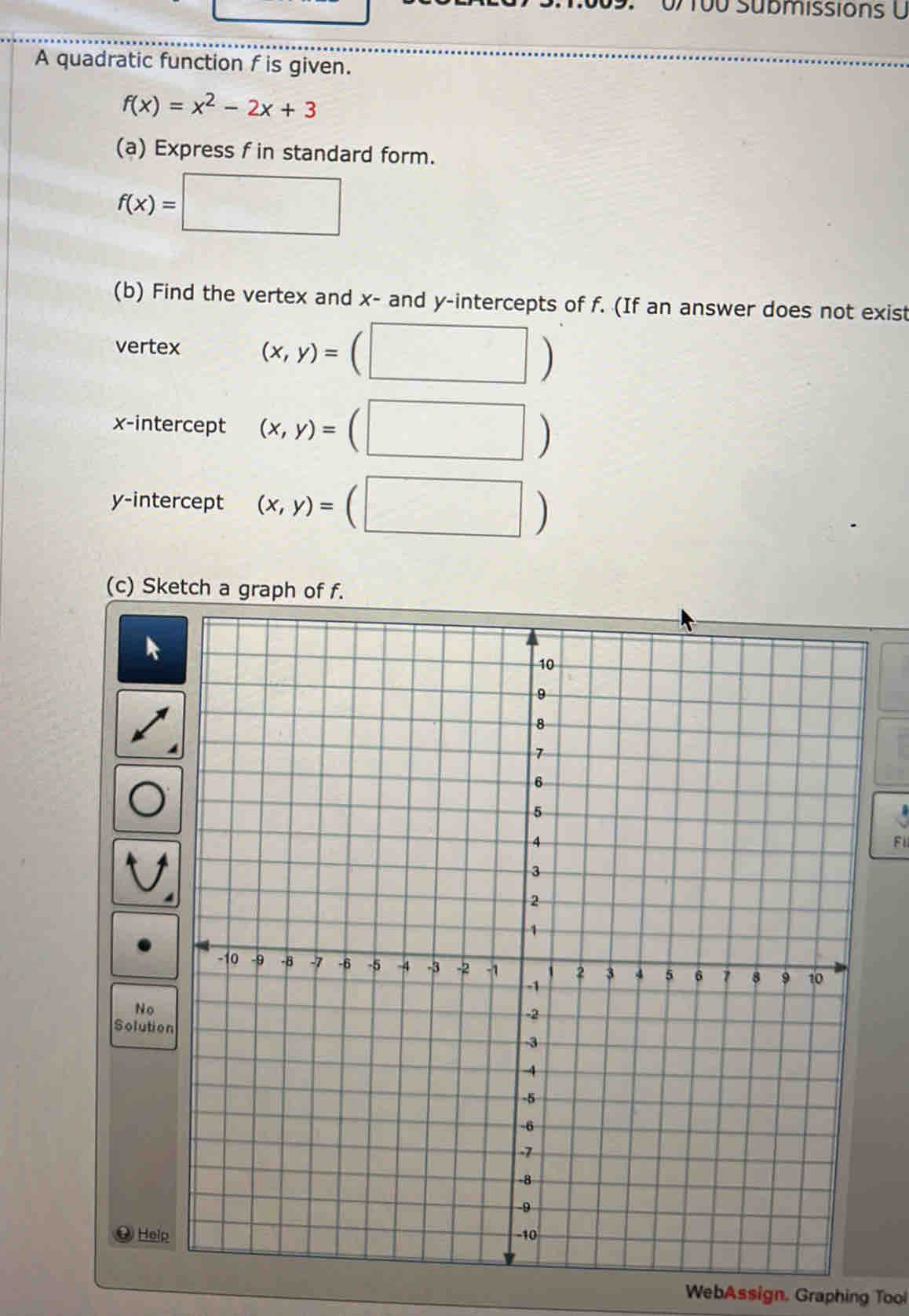 0/ 100 Submissions U 
A quadratic function f is given.
f(x)=x^2-2x+3
(a) Express f in standard form.
f(x)=□
(b) Find the vertex and x - and y-intercepts of f. (If an answer does not exist 
vertex (x,y)=(□ )
x-intercept (x,y)=(□ )
y-intercept (x,y)=(□ )
(c) Sketch a 
Fi 
No 
Solution 
He 
WebAssign. Graphing Tool