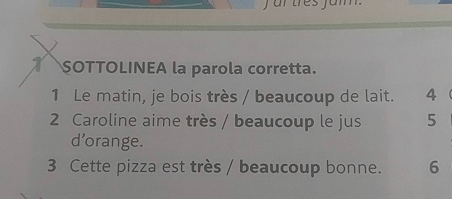 ar tres jam. 
SOTTOLINEA la parola corretta. 
1 Le matin, je bois très / beaucoup de lait. 
4 
2 Caroline aime très / beaucoup le jus 5
d’orange. 
3 Cette pizza est très / beaucoup bonne. 6