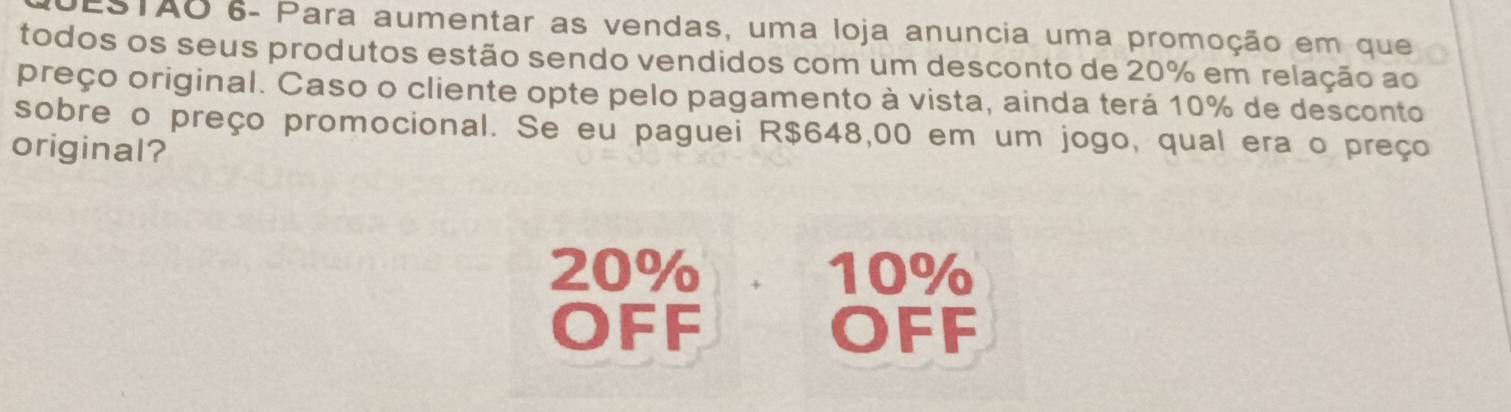 EsTAO 6- Para aumentar as vendas, uma loja anuncia uma promoção em que 
todos os seus produtos estão sendo vendidos com um desconto de 20% em relação ao 
preço original. Caso o cliente opte pelo pagamento à vista, ainda terá 10% de desconto 
sobre o preço promocional. Se eu paguei R$648,00 em um jogo, qual era o preço 
original?
20% 10%
OFF OFF