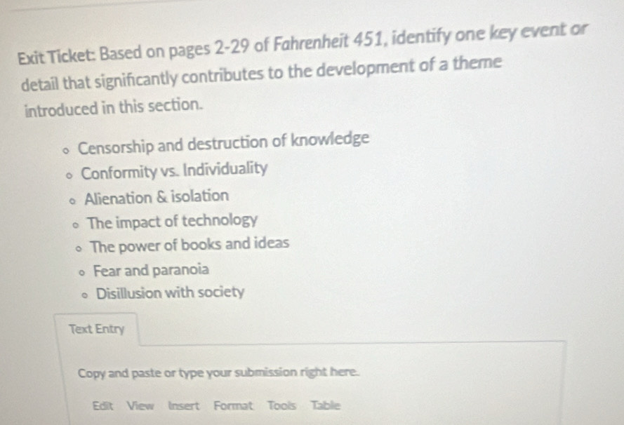 Exit Ticket: Based on pages 2-29 of Fahrenheit 451, identify one key event or
detail that significantly contributes to the development of a theme
introduced in this section.
Censorship and destruction of knowledge
Conformity vs. Individuality
Alienation & isolation
The impact of technology
The power of books and ideas
Fear and paranoia
Disillusion with society
Text Entry
Copy and paste or type your submission right here.
Edit View Insert Format Tools Table