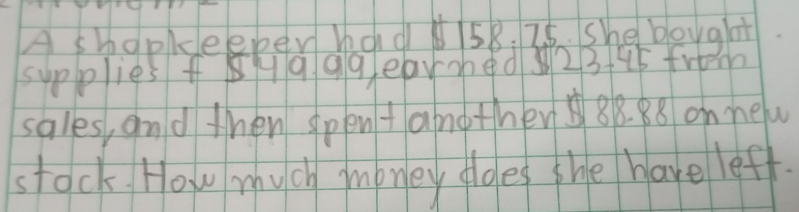 A shopkeeper had58. 26. She bought 
supplies fH q9geared 23+45 from 
sales, and then spent another 88. 88 onnew 
stock How much money dldes the have leff.