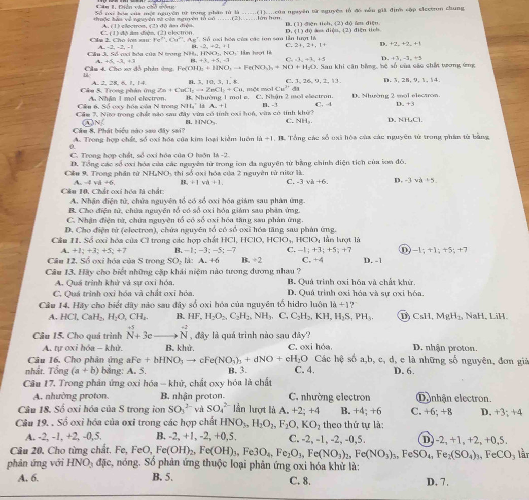 Câu 1, Điễn vào chỗ trống:
Sổ oxi hóa của một nguyên từ trong phân tử là ......(1)....của nguyên tử nguyên tố đó nếu giả định cập electron chung
thuộc hần về nguyên từ của nguyên tổ có ……(2)……lớn hơn.
A. (1) electron, (2) độ âm điện. B. (1) điện tích, (2) độ âm điện.
C. (1) độ âm điện, (2) electron D. (1) độ âm điện, (2) điện tích.
Câu 2. Cho ion sau: Fe^(2+),Cu^(2+),Ag^+ *. Số oxi hóa của các ion sau lần lượt là
C. 2+,2+,1+
A. -2, -2, -1 -2,+2,+1 D. +2, +2, +1
B
Câu 3. Số oxi hóa của N trong NH= HNO_2,NO_3 lần lượt là
A. +5, -3, +3 B. +3,+5,-3 -3,+3,+5 D. +3, -3, +5
C.
Câu 4, Cho sơ đồ phản ứng. Fe(OH)_2+HNO_3to Fe(NO_3)_3+NO+H_2O. Sau khi cân bằng, hệ số của các chất tương ứng
là:
A. 2, 28, 6, 1, 14. B. 3, 10, 3, 1, 8. C. 3, 26, 9, 2, 13. D. 3, 28, 9, 1, 14.
Câu 5. Trong phản ứng Zn+CuCl_2to ZnCl_2+Cu , một mol Cu^(2+) đã
A. Nhận 1 mol electron. B. Nhường 1 mol e. C. Nhận 2 mol electron. D. Nhường 2 mol electron.
Cầu 6. Số oxy hóa của N trong NH. * là A. +1 B. -3 C. -4 D. +3
Cầu 7. Nitơ trong chất nào sau đây vừa có tính oxi hoá, vừa có tính khử? D. NH₄Cl.
④N B. HNO₃ C. NH₃.
Câu 8. Phát biểu nào sau đây sai?
A. Trong hợp chất, số oxi hóa của kim loại kiểm luôn 1a+1. B. Tổng các số oxi hóa của các nguyên tử trong phân tử bằng
0.
C. Trong hợp chất, số oxi hóa của O luôn là -2.
D. Tổng các số oxỉ hóa của các nguyên tử trong ion đa nguyên tử bằng chính điện tích của ion đó.
Câu 9. Trong phân tử 1 NH_4NO_3 thì số oxi hóa của 2 nguyên tử nitơ là.
A. -4 và 6 B. +1 và +1. C. -3va+6. D. -3va+5.
Câu 10. Chất oxi hóa là chất:
A. Nhận điện tử, chứa nguyên tổ có số oxi hóa giảm sau phản ứng.
B. Cho điện tử, chứa nguyên tố có số oxi hóa giảm sau phản ứng.
C. Nhận điện tử, chứa nguyên tổ có số oxỉ hóa tăng sau phản ứng.
D. Cho điện tử (electron), chứa nguyên tố có số oxỉ hóa tăng sau phản ứng.
Câu 11. Số oxi hóa của Cl trong các hợp chất HCl, HClO, HCIO_3, , H CIO_4 lần lượt là
A. +1;+3;+5;+7 B. −1; −3; −5; −7 C. −1; +3; +5; +7 D −1; +1; +5; +7
Câu 12. Số oxi hóa của S trong SO_2 là: A. +6 B. +2 C. +4 D. -1
Câu 13. Hãy cho biết những cặp khái niệm nào tương đương nhau ?
A. Quá trình khử và sự oxi hóa. B. Quá trình oxi hóa và chất khử.
C. Quá trình oxỉ hóa và chất oxi hóa. D. Quá trình oxi hóa và sự oxi hóa.
Câu 14. Hãy cho biết dãy nào sau đây số oxi hóa của nguyên tố hidro luôn la+1 ?
A. HCl,CaH_2,H_2O,CH_4. B. HF,H_2O_2,C_2H_2,NH_3. C. C_2H_2,KH,H_2S,PH_3. D CsH MgH_2 , NaH, LiH.
Câu 15. Cho quá trình beginarrayr +5 Nendarray +3eto beginarrayr +2 to endarray beginarrayr +2 Nendarray , đây là quá trình nào sau đây?
A. tự oxi hóa - khử. B. khử. C. oxi hóa. D. nhận proton.
Câu 16. Cho phản ứng 29 Fe+bHNO_3to cFe(NO_3)_3+dNO+eH_2O Các hệ số a,b, c, d, e là những số nguyên, đơn giả
nhất. Tổng (a+b) bằng: A. 5. B. 3. C. 4. D. 6.
Câu 17. Trong phản ứng oxi hóa - khử, chất oxy hóa là chất
A. nhường proton.  B. nhận proton. C. nhường electron Denhận electron.
Câu 18. Số oxi hóa của S trong ion SO_3^((2-) và SO_4^(2-) lần lượt là A. +2; +4 B. +4; +6 C. +6; +8 D. +3; +4
Câu 19. . Số oxi hóa của oxi trong các hợp chất HNO_3),H_2O_2,F_2O,KO_2 theo thứ tự là:
A. -2, -1, +2, -0,5. B. -2, +1, -2, +0,5. C. -2, -1, -2, -0,5. D) -2, +1, +2, +0,5.
Câu 20. Cho từng chất. Fe, FeO,Fe(OH)_2,Fe(OH)_3,Fe3O_4,Fe_2O_3,Fe(NO_3)_2,Fe(NO_3)_3 , Fe SO_4,Fe_2(SO_4)_3,FeCO_3 lần
phản ứng với HNO_3 đặc, nóng. Số phản ứng thuộc loại phản ứng oxi hóa khử là:
A. 6. B. 5. C. 8. D. 7.