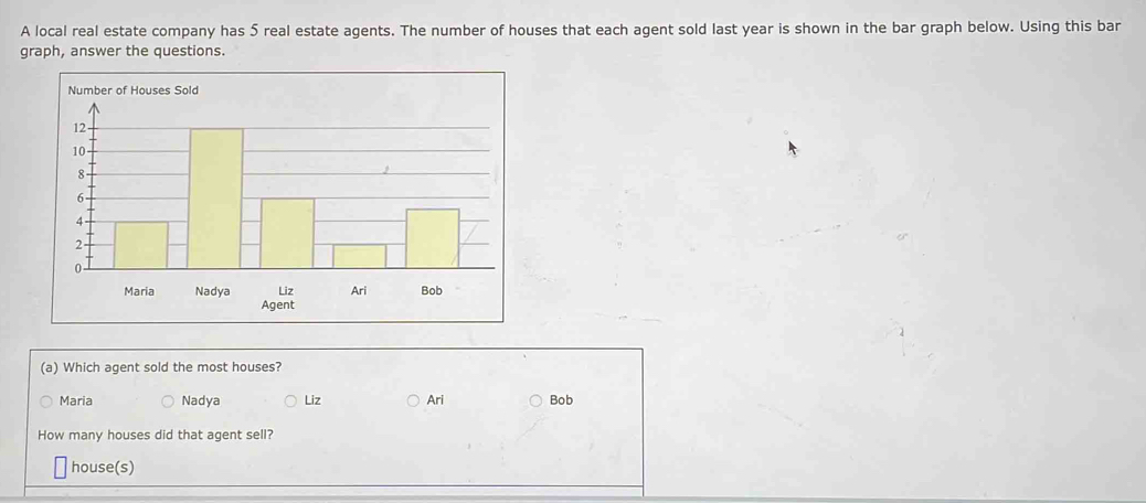 A local real estate company has 5 real estate agents. The number of houses that each agent sold last year is shown in the bar graph below. Using this bar
graph, answer the questions.
(a) Which agent sold the most houses?
Maria Nadya Liz Ari Bob
How many houses did that agent sell?
house(s)