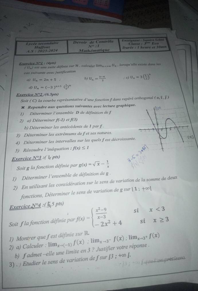 Exercice N° L :  (4pts)
(U_n) est    e suite définie sur N , calculer lim_n-1 U_π  , lorsqu'elle existe dans les
cas suivants avec justification
a) U_n=2n+5 b) U_n= (3-n)/2 ; c) U_n=3( 2/5 )^n
d) U_n=(-3)^n+1( 1/2 )^n
Exerc ic L 1°2 :(6.5pts)
Soit ( C) la courbe représentative d’une fonction f dans repéré orthogonal (o,hat i,vector j)
× Rependre aux questions suivantes avec lecture graphique
1) Déterminer l'ensemble D de définition de f
2) a) Déterminer f(-1) et f(3)
b) Déterminer les antécédents de 1 par f .
3) Déterminer les extrémums de fet ses natures.
4) Déterminer les intervalles sur les quels fest décroissante
a
5) Résoudre l'inéquation : f(x)≤ 1
Exercice N° : ( 4 pts)
Soit g la fonction définie par g(x)=sqrt(x)- 1/x 
1) Déterminer l'ensemble de définition de g .
2) En utilisant les considération sur le sens de variation de la somme de deux
fonctions, Déterminer le sens de variation de g sur [1;+∈fty [
Exercice _ N°4 :(5 pts)
Soit f la fonction définie par f(x)=beginarrayl  (x^2-9)/x-3  -2x^2+4endarray. si x<3</tex>
si x≥ 3
1) Montrer que fest définie sur R.
2) a) Calculer : lim_xto (-1)f(x);lim_xto 3^-f(x);lim_xto 3^+f(x)
b) f admet -elle une limite en 3 ? Justifier votre réponse .
3)   Etudier le sens de variation de fsur [3;+∈fty [.; >∞ f quu l'on précisera.