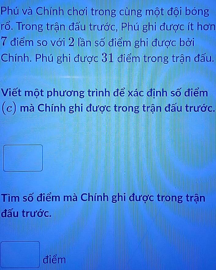 Phú và Chính chơi trong cùng một đội bóng 
Trổ. Trong trận đấu trước, Phú ghi được ít hơn
7 điểm so với 2 lần số điểm ghi được bởi 
Chính. Phú ghi được 31 điểm trong trận đấu. 
Viết một phương trình để xác định số điểm 
(c) mà Chính ghi được trong trận đấu trước. 
□ 
Tìm số điểm mà Chính ghi được trong trận 
đấu trước.
 □ /|  |/| - |/| 
□° điểm