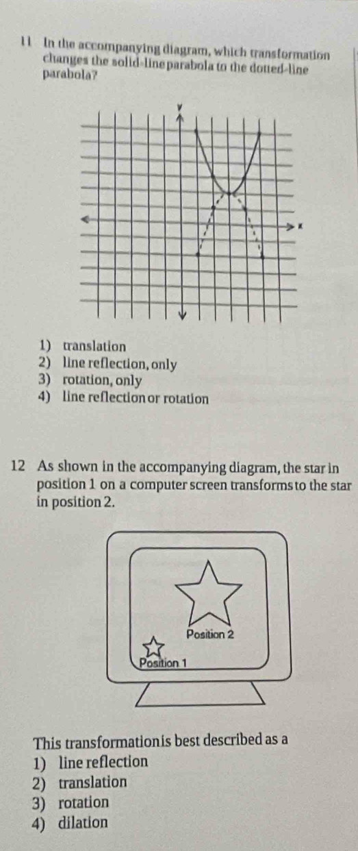 lIn the accompanying diagram, which transformation
changes the solid-line parabola to the dotted-line
parabola?
1) translation
2) line reflection, only
3) rotation, only
4) line reflection or rotation
12 As shown in the accompanying diagram, the star in
position 1 on a computer screen transforms to the star
in position 2.
This transformationis best described as a
1) line reflection
2) translation
3) rotation
4) dilation