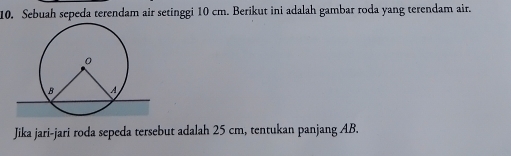 Sebuah sepeda terendam air setinggi 10 cm. Berikut ini adalah gambar roda yang terendam air. 
Jika jari-jari roda sepeda tersebut adalah 25 cm, tentukan panjang AB.