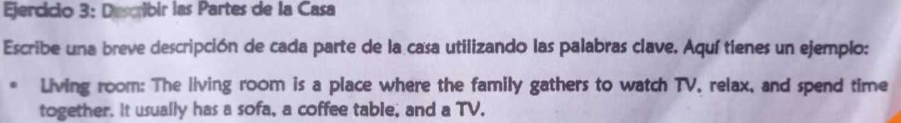 jercicio 3: Describir las Partes de la Casa 
Escribe una breve descripción de cada parte de la casa utilizando las palabras clave. Aquí tienes un ejemplo: 
Living room: The living room is a place where the family gathers to watch TV, relax, and spend time 
together. It usually has a sofa, a coffee table, and a TV.