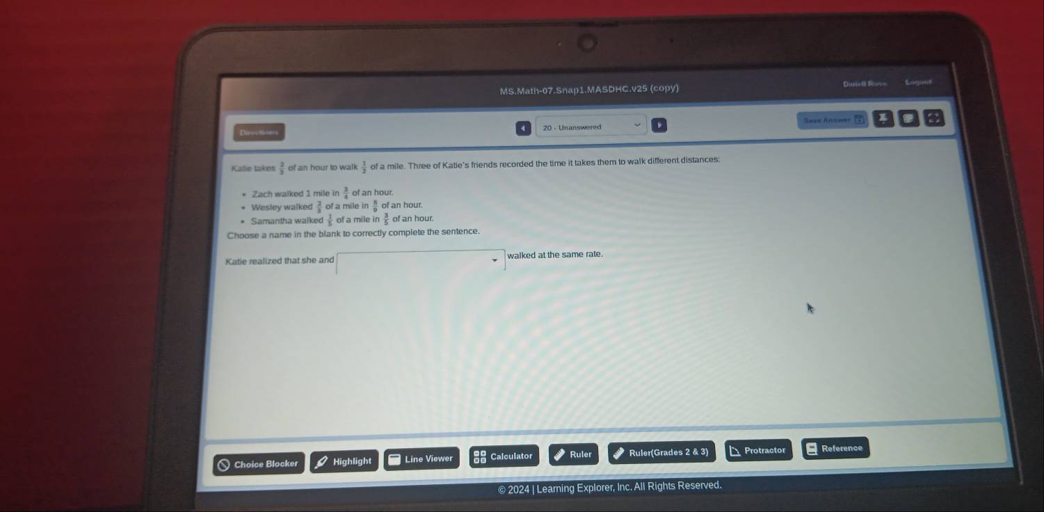 MS.Math-07.Snap1.MASDHC.v25 (copy) Duriell Ross Eagent
Save Answer ⑦
Ehes s ton
Katie takes  2/3  of an hour to walk  1/2  of a mile. Three of Katie's friends recorded the time it takes them to walk different distances
Zach walked 1 mile in  3/4  of an hour.
Wesley walked  2/3  of a mile in  8/9  of an hour.
Samantha walked  1/5  of a mile in of an hour.
Choose a name in the blank to correctly complete the sentence
Katie realized that she and walked at the same rate.
a Choice Blocker Highlight Line Viewe Calculator Ruler Ruler(Grades 2 & 3) Protractor Reference
© 2024 | Learning Explorer, Inc. All Rights Reserved.
