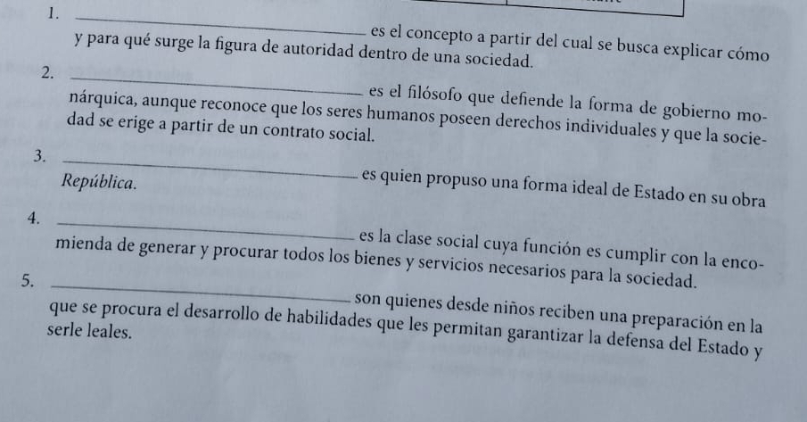 1._ 
es el concepto a partir del cual se busca explicar cómo 
y para qué surge la figura de autoridad dentro de una sociedad. 
2._ 
es el filósofo que defiende la forma de gobierno mo- 
nárquica, aunque reconoce que los seres humanos poseen derechos individuales y que la socie- 
dad se erige a partir de un contrato social. 
3. _es quien propuso una forma ideal de Estado en su obra 
República. 
4._ 
es la clase social cuya función es cumplir con la enco- 
mienda de generar y procurar todos los bienes y servicios necesarios para la sociedad. 
5._ 
son quienes desde niños reciben una preparación en la 
que se procura el desarrollo de habilidades que les permitan garantizar la defensa del Estado y 
serle leales.