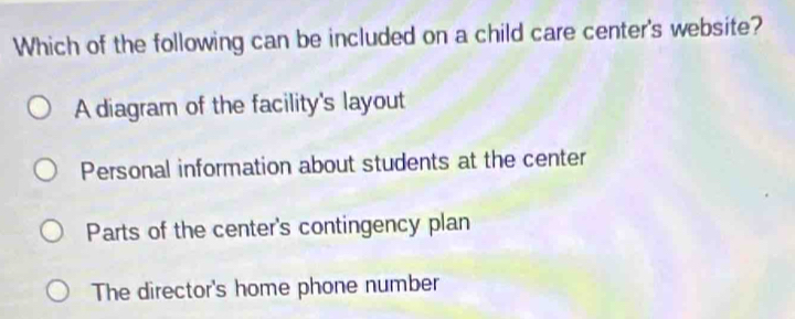 Which of the following can be included on a child care center's website?
A diagram of the facility's layout
Personal information about students at the center
Parts of the center's contingency plan
The director's home phone number