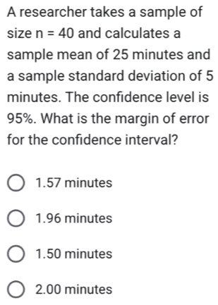 A researcher takes a sample of
size n=40 and calculates a
sample mean of 25 minutes and
a sample standard deviation of 5
minutes. The confidence level is
95%. What is the margin of error
for the confidence interval?
1.57 minutes
1.96 minutes
1.50 minutes
2.00 minutes