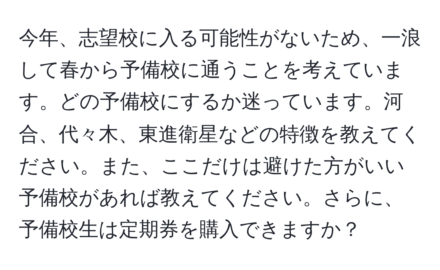 今年、志望校に入る可能性がないため、一浪して春から予備校に通うことを考えています。どの予備校にするか迷っています。河合、代々木、東進衛星などの特徴を教えてください。また、ここだけは避けた方がいい予備校があれば教えてください。さらに、予備校生は定期券を購入できますか？