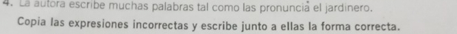 La autora escribe muchas palabras tal como las pronuncia el jardinero. 
Copia las expresiones incorrectas y escribe junto a ellas la forma correcta.