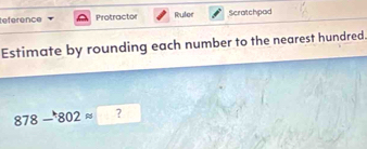 eference Protractor Ruler Scratchpad 
Estimate by rounding each number to the nearest hundred.
878-802approx □ ?