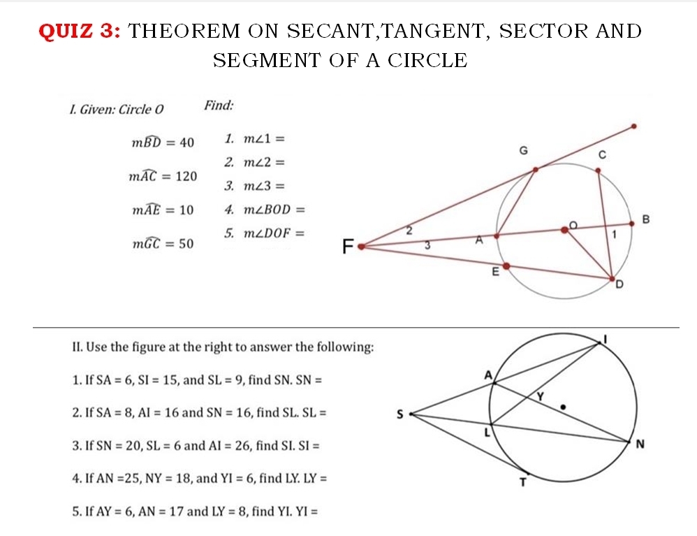 THEOREM ON SECANT,TANGENT, SECTOR AND 
SEGMENT OF A CIRCLE 
I. Given: Circle O Find:
mwidehat BD=40 1. m∠ 1=
2. m∠ 2=
mwidehat AC=120
3. m∠ 3=
mwidehat AE=10 4. m∠ BOD=
mwidehat GC=50
5. m∠ DOF=
II. Use the figure at the right to answer the following: 
1. If SA=6, SI=15 , and SL=9 , find SN. SN=
2. If SA=8, AI=16 and SN=16 , find SL. SL=
3. If SN=20, SL=6 and AI=26 , find SI. SI=
4. If AN=25, NY=18 , and YI=6 , find LY. LY=
5. If AY=6, AN=17 and LY=8 , find Y I.YI=