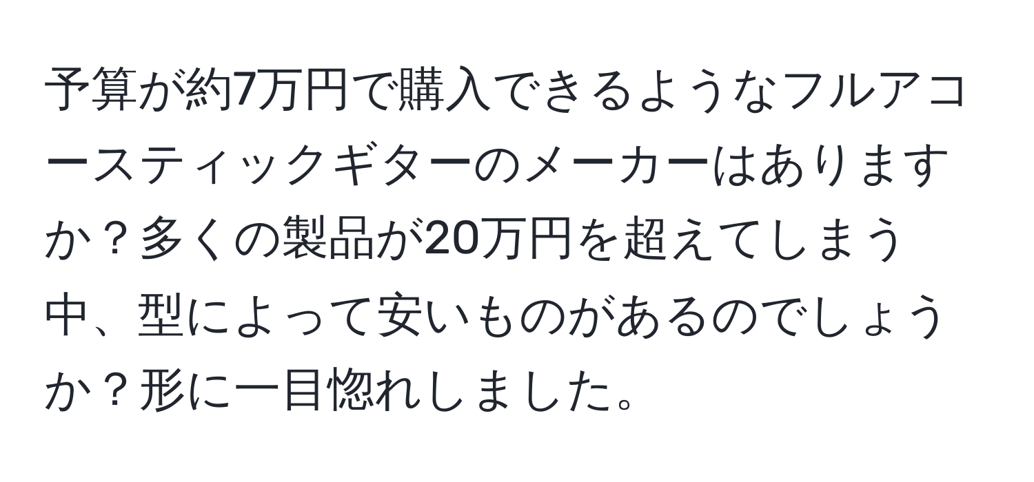 予算が約7万円で購入できるようなフルアコースティックギターのメーカーはありますか？多くの製品が20万円を超えてしまう中、型によって安いものがあるのでしょうか？形に一目惚れしました。