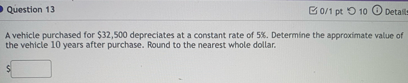 つ10 Detail: 
A vehicle purchased for $32,500 depreciates at a constant rate of 5%. Determine the approximate value of 
the vehicle 10 years after purchase. Round to the nearest whole dollar. 
S