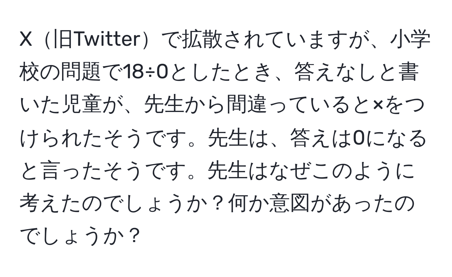 X旧Twitterで拡散されていますが、小学校の問題で18÷0としたとき、答えなしと書いた児童が、先生から間違っていると×をつけられたそうです。先生は、答えは0になると言ったそうです。先生はなぜこのように考えたのでしょうか？何か意図があったのでしょうか？