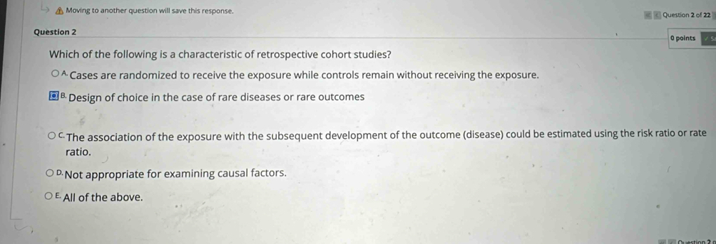 Moving to another question will save this response. Question 2 of 22
Question 2
0 points
Which of the following is a characteristic of retrospective cohort studies?
^ Cases are randomized to receive the exposure while controls remain without receiving the exposure.
B. Design of choice in the case of rare diseases or rare outcomes
The association of the exposure with the subsequent development of the outcome (disease) could be estimated using the risk ratio or rate
ratio.
Not appropriate for examining causal factors.
E All of the above.