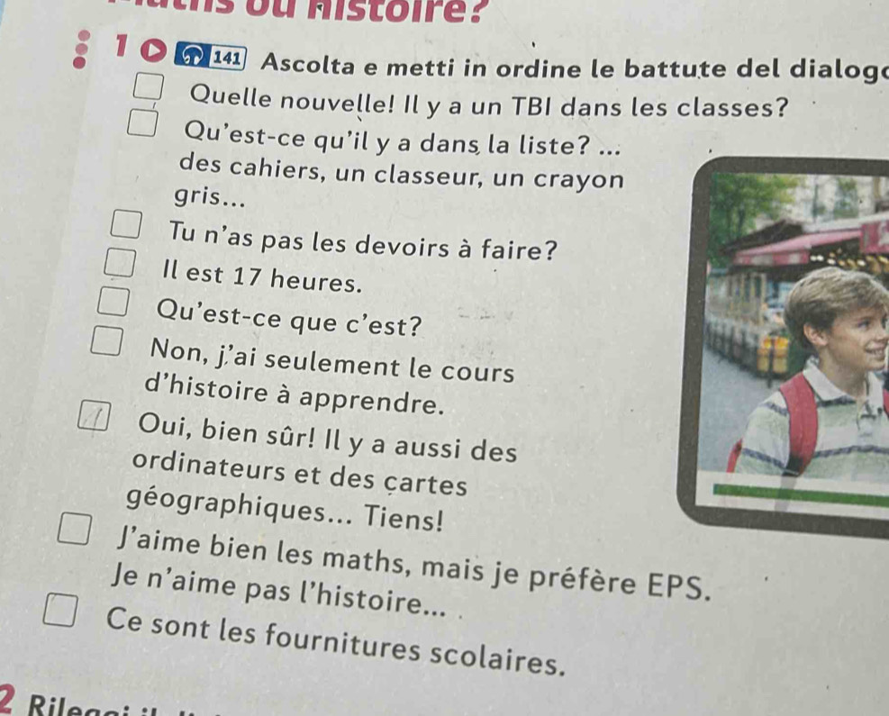 1 141 Ascolta e metti in ordine le battute del dialog
Quelle nouvelle! Il y a un TBI dans les classes?
Qu’est-ce qu'il y a dans la liste? ...
des cahiers, un classeur, un crayon
gris...
Tu n'as pas les devoirs à faire?
Il est 17 heures.
Qu'est-ce que c’est?
Non, j’ai seulement le cours
d'histoire à apprendre.
Oui, bien sûr! Il y a aussi des
ordinateurs et des çartes
géographiques... Tiens!
J’aime bien les maths, mais je préfère EPS.
Je n’aime pas l’histoire... .
Ce sont les fournitures scolaires.
2 Rilega