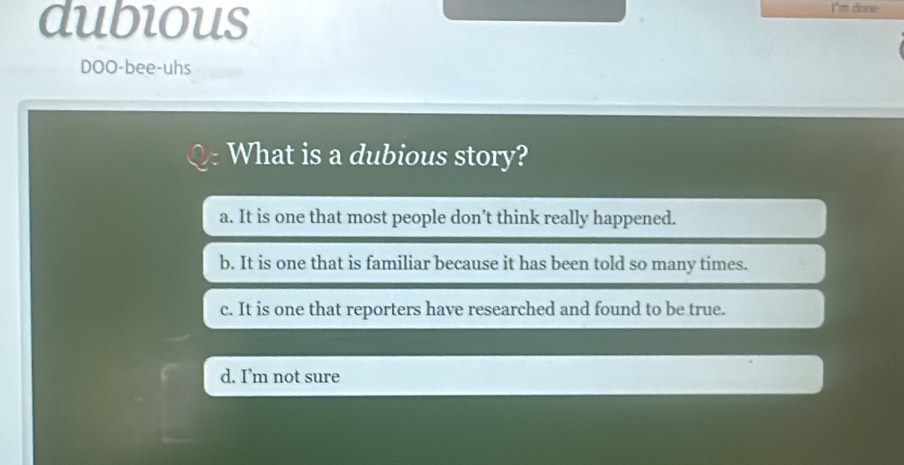 dubious
I'm done
DOO-bee-uhs
What is a dubious story?
a. It is one that most people don’t think really happened.
b. It is one that is familiar because it has been told so many times.
c. It is one that reporters have researched and found to be true.
d. I’m not sure