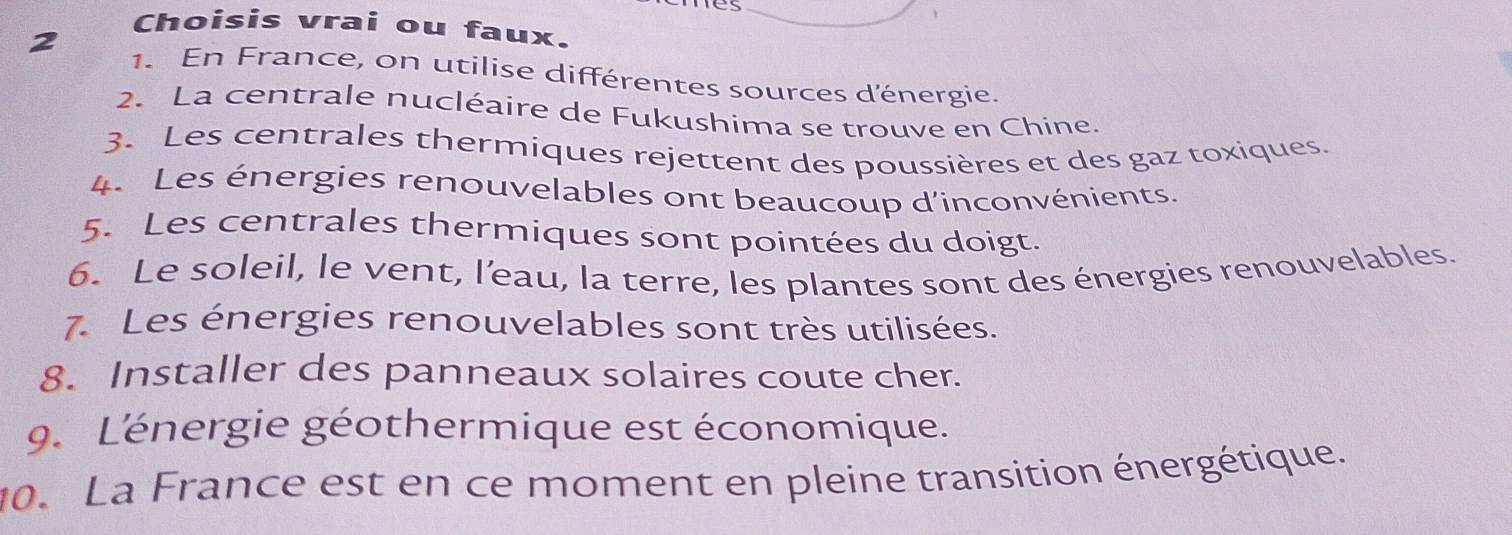 Choisis vrai ou faux. 
1. En France, on utilise différentes sources d'énergie. 
2. La centrale nucléaire de Fukushima se trouve en Chine. 
3. Les centrales thermiques rejettent des poussières et des gaz toxiques. 
4. Les énergies renouvelables ont beaucoup d'inconvénients. 
5. Les centrales thermiques sont pointées du doigt. 
6. Le soleil, le vent, l’eau, la terre, les plantes sont des énergies renouvelables. 
7. Les énergies renouvelables sont très utilisées. 
8. Installer des panneaux solaires coute cher. 
9. L'énergie géothermique est économique. 
10. La France est en ce moment en pleine transition énergétique.