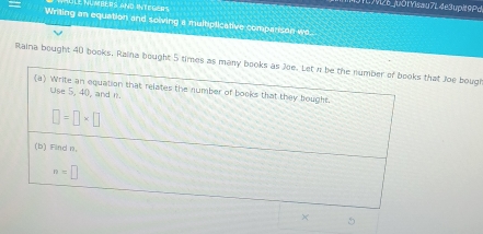 ULE NUmBERS aND INTEGERS 
1LM26juô|Yisau7L 4e3 upit 9Pd 
Writting an equation and solving a multiplicative comparison we. 
Raina bought 40 books. Raina bought 5 times as many books as Joe. Let n be the number of books that Joe bougt 
(a) Write an equation that relates the number of books that they bought. 
Use 5, 40, and n.
□ =□ * □
(b) Find n.
n=□
× 5