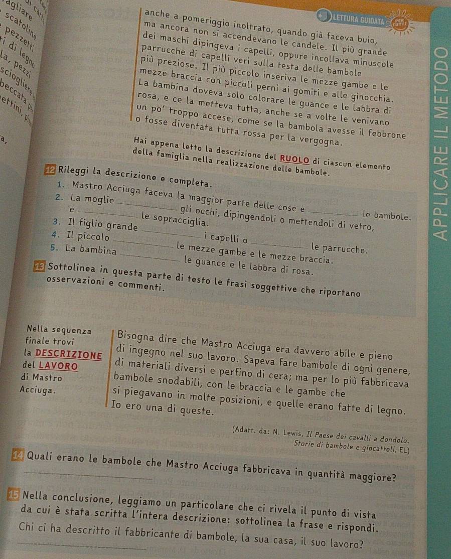 scatolin agliare à s  
)LEttura guidata
anche a pomeriggio inoltrato, quando già faceva buio,
ma ancora non si accendevano le candele. Il più grande
pezzet í di legn
dei maschi dipingeva i capelli, oppure incollava minuscole
parrucche di capelli veri sulla testa delle bambole
a,  pezz cioglier
più preziose. Il più piccolo inseriva le mezze gambe e le
mezze braccia con piccoli perni ai gomiti e alle ginocchia.
eccata
La bambina doveva solo colorare le guance e le labbra di
ettini, p
rosa, e ce la metteva tutta, anche se a volte le venivano
un po’ troppo accese, come se la bambola avesse il febbrone
o fosse diventata tutta rossa per la vergogna.
a,
Hai appena letto la descrizione del RUOLO di ciascun elemento
della famiglia nella realizzazione delle bambole.
Rileggi la descrizione e completa.
1. Mastro Acciuga faceva la maggior parte delle cose e le bambole.
e
2. La moglie_ gli occhi, dipingendoli o mettendoli di vetro,
le sopracciglia.
3. Il figlio grande _i capelli o
4. Il piccolo __le mezze gambe e le mezze braccia.
5. La bambina
le parrucche.
le guance e le labbra di rosa.
1 Sottolinea in questa parte di testo le frasi soggettive che riportano
osservazioni e commenti.
Nella sequenza Bisogna dire che Mastro Acciuga era davvero abile e pieno
finale trovi di ingegno nel suo lavoro. Sapeva fare bambole di ogni genere,
la DESCRIZIONE di materiali diversi e perfino di cera; ma per lo più fabbricava
di Mastro
del LAVORO bambole snodabili, con le braccia e le gambe che
Acciuga.
si piegavano in molte posizioni, e quelle erano fatte di legno.
Io ero una di queste.
(Adatt. da: N. Lewis, Il Paese dei cavalli a dondolo.
Storie di bambole e giocattoli, EL)
1 Quali erano le bambole che Mastro Acciuga fabbricava in quantità maggiore?
* Nella conclusione, leggiamo un particolare che ci rivela il punto di vista
da cui è stata scritta l’intera descrizione: sottolinea la frase e rispondi.
_Chi ci ha descritto il fabbricante di bambole, la sua casa, il suo lavoro?