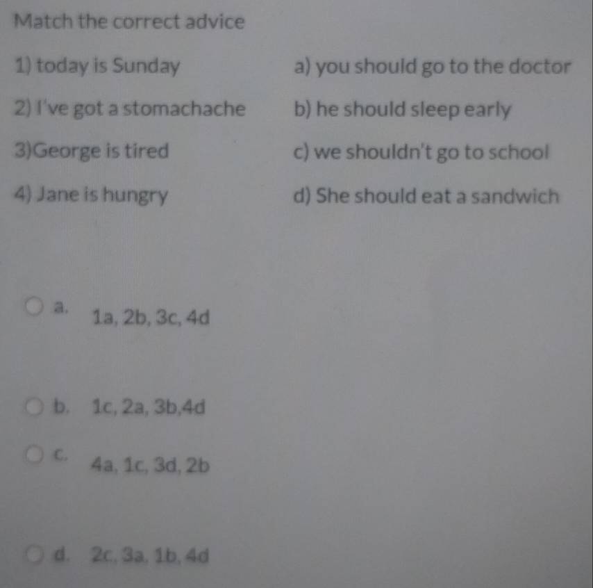 Match the correct advice
1) today is Sunday a) you should go to the doctor
2) I've got a stomachache b) he should sleep early
3)George is tired c) we shouldn't go to school
4) Jane is hungry d) She should eat a sandwich
a. 1a, 2b, 3c, 4d
b. 1c, 2a, 3b, 4d
C. 4a, 1c, 3d, 2b
d. 2c, 3a, 1b, 4d