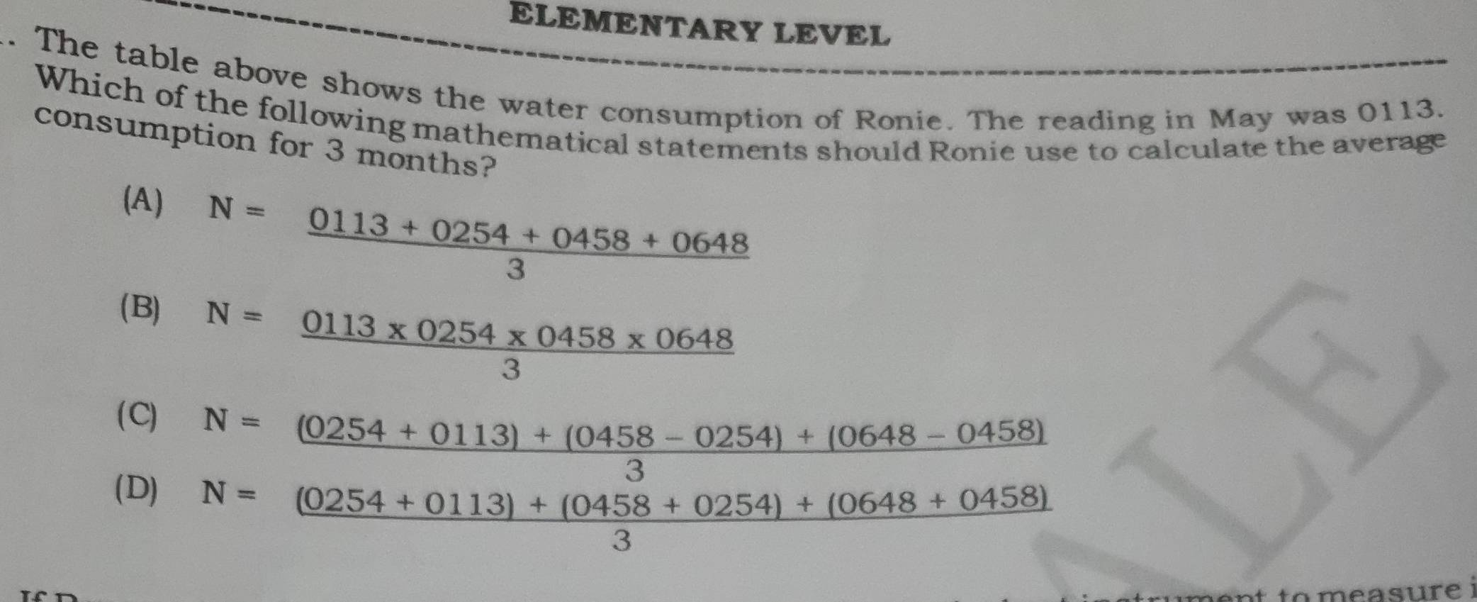 ELEMENTARY LEVEL
. The table above shows the water consumption of Ronie. The reading in May was 0113.
Which of the following mathematical statements should Ronie use to calculate the average
consumption for 3 months?
(A)
N= (0113+0254+0458+0648)/3 
(B)
N= (0113* 0254* 0458* 0648)/3 
( C)
(D) beginarrayr N= ((0254+0113)+(0458-0254)+(0648-0458))/3  N=(0254+0113)+(0458+0254)+(0648+0458) 3endarray
n to m e asure i