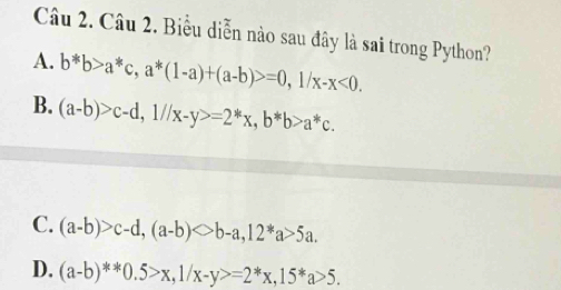 Biểu diễn nào sau đây là sai trong Python?
A. b*b>a^*c, a^*(1-a)+(a-b)>=0, 1/x-x<0</tex>.
B. (a-b)>c-d, 1//x-y>=2^*x, b^*b>a^*c.
C. (a-b)>c-d, (a-b)bigcirc b-a, 12^*a>5a.
D. (a-b)^**0.5>x, 1/x-y>=2^*x, 15^*a>5.