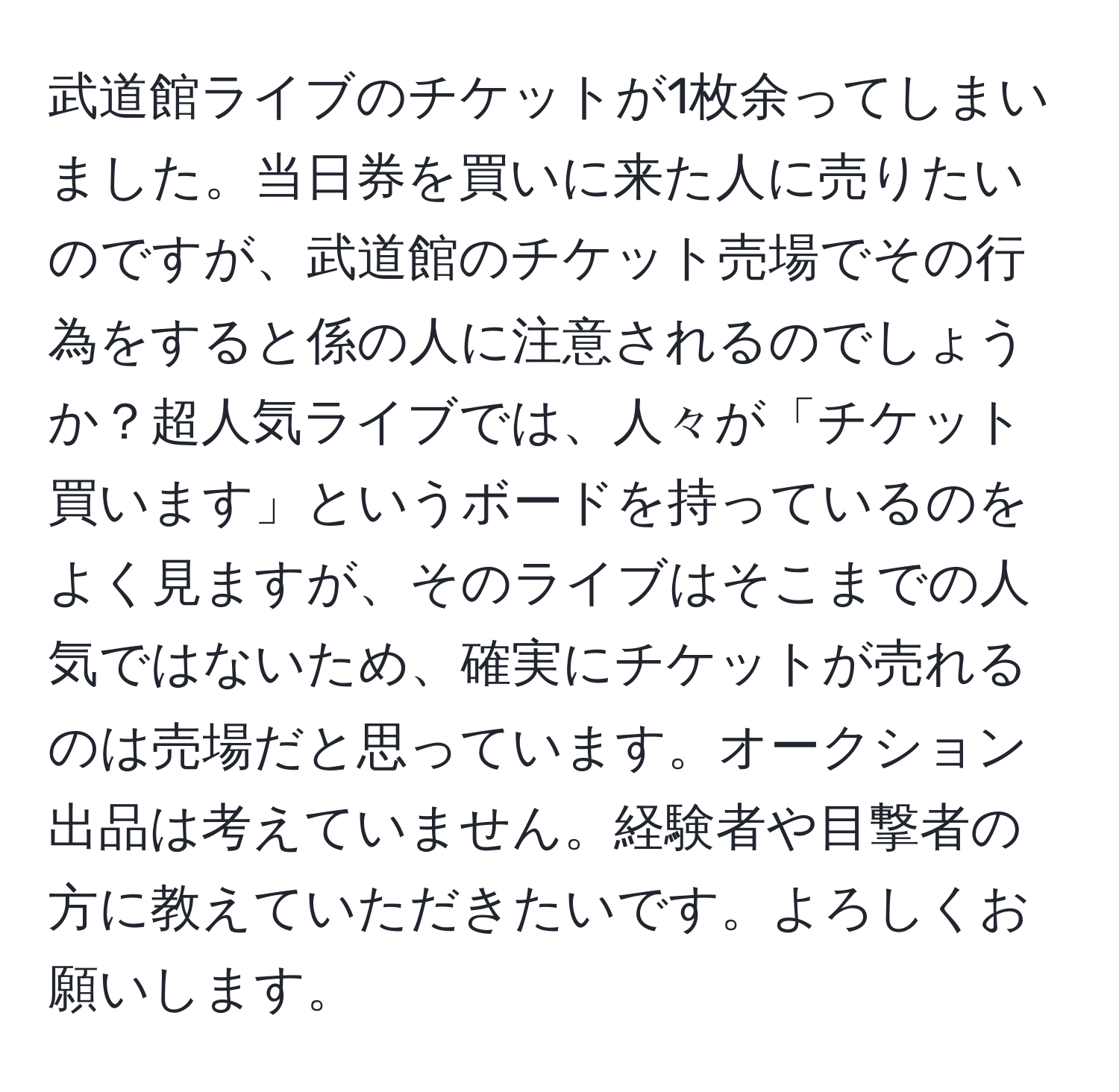 武道館ライブのチケットが1枚余ってしまいました。当日券を買いに来た人に売りたいのですが、武道館のチケット売場でその行為をすると係の人に注意されるのでしょうか？超人気ライブでは、人々が「チケット買います」というボードを持っているのをよく見ますが、そのライブはそこまでの人気ではないため、確実にチケットが売れるのは売場だと思っています。オークション出品は考えていません。経験者や目撃者の方に教えていただきたいです。よろしくお願いします。