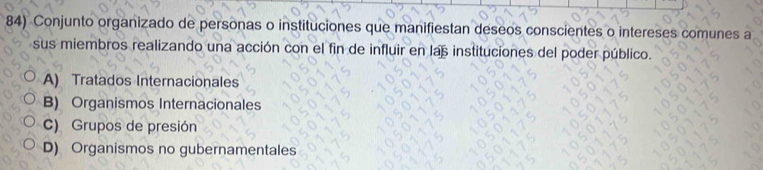 Conjunto organizado de personas o instituciones que manifiestan deseos conscientes o intereses comunes a
sus miembros realizando una acción con el fin de influir en las instituciones del poder público.
A) Tratados Internacionales
B) Organismos Internacionales
c) Grupos de presión
D) Organismos no gubernamentales