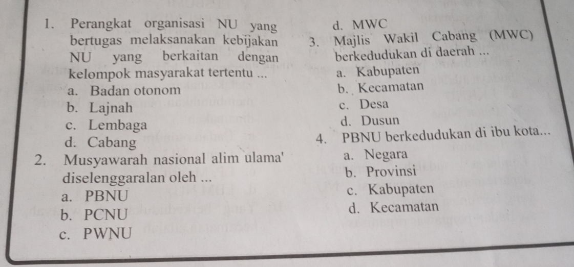 Perangkat organisasi NU yang d. MWC
bertugas melaksanakan kebijakan 3. Majlis Wakil Cabang (MWC)
NU yang berkaitan dengan
berkedudukan di daerah ...
kelompok masyarakat tertentu ... a. Kabupaten
a. Badan otonom b. Kecamatan
b. Lajnah c. Desa
c. Lembaga d. Dusun
d. Cabang
4. PBNU berkedudukan di ibu kota...
2. Musyawarah nasional alim ulama' a. Negara
diselenggaralan oleh ... b. Provinsi
a. PBNU c. Kabupaten
b. PCNU d. Kecamatan
c. PWNU