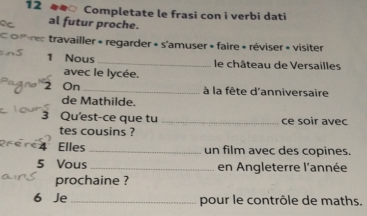 Completate le frasi con i verbi dati 
al futur proche. 
travailler • regarder • s'amuser • faire • réviser • visiter 
1 Nous _ le château de Versailles 
avec le lycée. 
2 On _ à la fête d'anniversaire 
de Mathilde. 
3 Qu'est-ce que tu _ce soir avec 
tes cousins ? 
4 Elles _un film avec des copines. 
5 Vous _en Angleterre l'année 
prochaine ? 
6 Je_ pour le contrôle de maths.