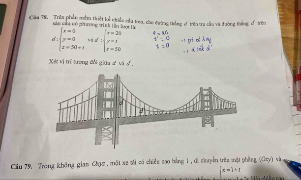 Trên phần mềm thiết kế chiếc cầu treo, cho đường thẳng đ trên trụ cầu và đường thẳng d trên
sản cầu có phương trình lần lượt là:
d:beginarrayl x=0 y=0 z=50+tendarray. về d∵ beginarrayl x=20 y=t z=50endarray.
Xét vị trí tương đối giữa d và d.
Câu 79. Trong không gian Oxyz , một xe tải có chiều cao bằng 1 , di chuyền trên mặt phẳng (Oxy) và
x=1+t Hội chiều cao