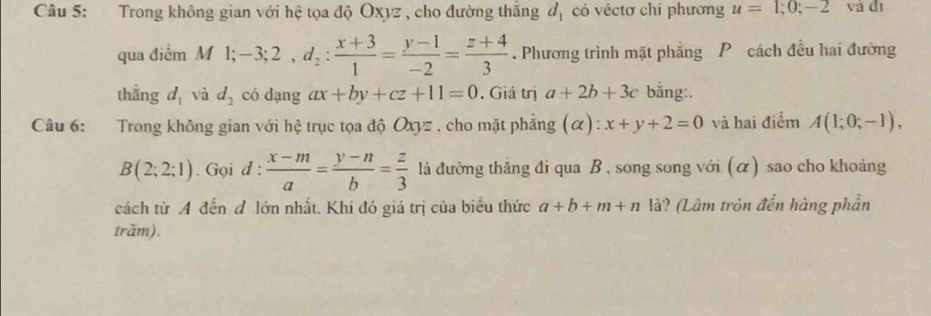 Trong không gian với hệ tọa độ Oxyz , cho đường thăng d_1 có véctơ chỉ phương u=1;0;-2 và đì 
qua điểm M l; -3; 2, d_2: (x+3)/1 = (y-1)/-2 = (z+4)/3 . Phương trình mặt phẳng P cách đều hai đường 
thẳng d_1 và d_2 có dạng ax+by+cz+11=0. Giá trị a+2b+3c bằng:. 
Câu 6: :Trong không gian với hệ trục tọa độ Oxyz , cho mặt phẳng (α): x+y+2=0 và hai điểm A(1;0;-1),
B(2;2;1). Gọi d: (x-m)/a = (y-n)/b = z/3  là đường thẳng đi qua B , song song với (α) sao cho khoảng 
cách từ A đến đ lớn nhất. Khi đó giá trị của biểu thức a+b+m+n là? (Làm tròn đến hàng phần 
trăm).