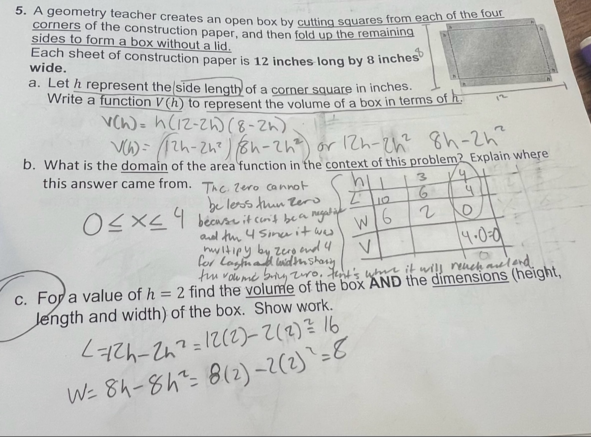 A geometry teacher creates an open box by cutting squares from each of the four 
corners of the construction paper, and then fold up the remaining 
sides to form a box without a lid. 
Each sheet of construction paper is 12 inches long by 8 inches
wide. 
a. Let h represent the side length of a corner square in inches. 
Write a function V(h) to represent the volume of a box in terms of h. 
b. What is the domain of the area function in the context of this problem? Explain where 
this answer came from. 
c. For a value of h=2 find the volume of the box AND the dimensions (height, 
length and width) of the box. Show work.