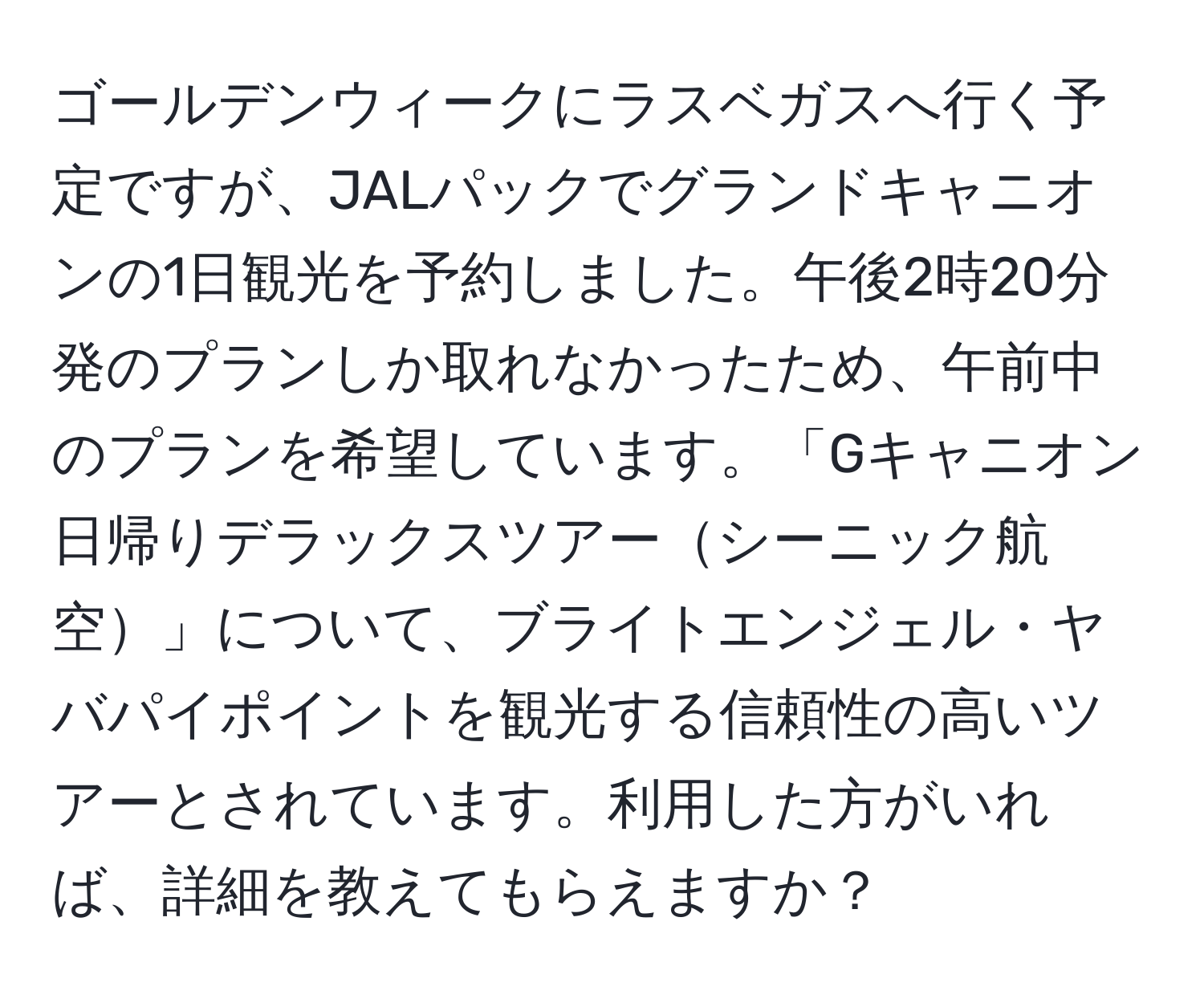 ゴールデンウィークにラスベガスへ行く予定ですが、JALパックでグランドキャニオンの1日観光を予約しました。午後2時20分発のプランしか取れなかったため、午前中のプランを希望しています。「Gキャニオン日帰りデラックスツアーシーニック航空」について、ブライトエンジェル・ヤバパイポイントを観光する信頼性の高いツアーとされています。利用した方がいれば、詳細を教えてもらえますか？