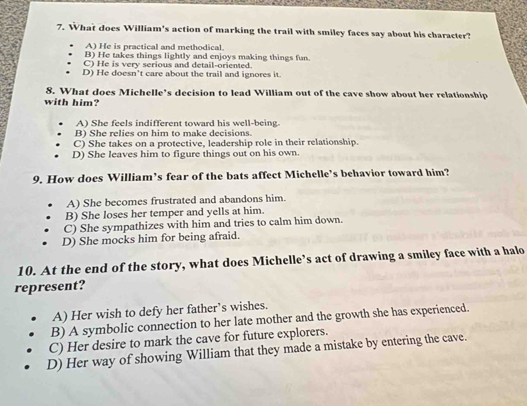 What does William's action of marking the trail with smiley faces say about his character?
A) He is practical and methodical.
B) He takes things lightly and enjoys making things fun.
C) He is very serious and detail-oriented.
D) He doesn’t care about the trail and ignores it.
8. What does Michelle’s decision to lead William out of the cave show about her relationship
with him?
A) She feels indifferent toward his well-being.
B) She relies on him to make decisions.
C) She takes on a protective, leadership role in their relationship.
D) She leaves him to figure things out on his own.
9. How does William’s fear of the bats affect Michelle’s behavior toward him?
A) She becomes frustrated and abandons him.
B) She loses her temper and yells at him.
C) She sympathizes with him and tries to calm him down.
D) She mocks him for being afraid.
10. At the end of the story, what does Michelle’s act of drawing a smiley face with a halo
represent?
A) Her wish to defy her father’s wishes.
B) A symbolic connection to her late mother and the growth she has experienced.
C) Her desire to mark the cave for future explorers.
D) Her way of showing William that they made a mistake by entering the cave.