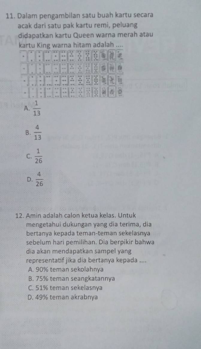 Dalam pengambilan satu buah kartu secara
acak dari satu pak kartu remi, peluang
didapatkan kartu Queen warna merah atau
kartu King warna hitam adalah ,..
A.  1/13 
B.  4/13 
C.  1/26 
D.  4/26 
12. Amin adalah calon ketua kelas. Untuk
mengetahui dukungan yang dia terima, dia
bertanya kepada teman-teman sekelasnya
sebelum hari pemilihan. Dia berpikir bahwa
dia akan mendapatkan sampel yang
representatif jika dia bertanya kepada ....
A. 90% teman sekolahnya
B. 75% teman seangkatannya
C. 51% teman sekelasnya
D. 49% teman akrabnya